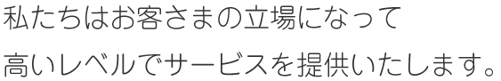 私たちはお客さまの立場になって
高いレベルでサービスを提供いたします。