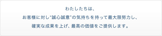 わたしたちは、お客様に”誠心誠意”の気持ちを持って最大限努力し、確実な成果を上げ、最高の価値をご提供します。